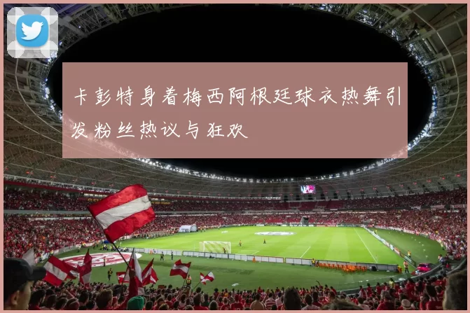 卡彭特身着梅西阿根廷球衣热舞引发粉丝热议与狂欢