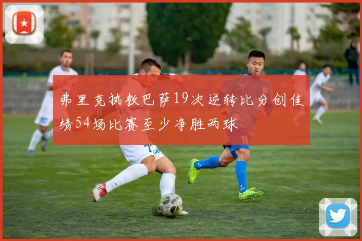 弗里克执教巴萨19次逆转比分创佳绩54场比赛至少净胜两球