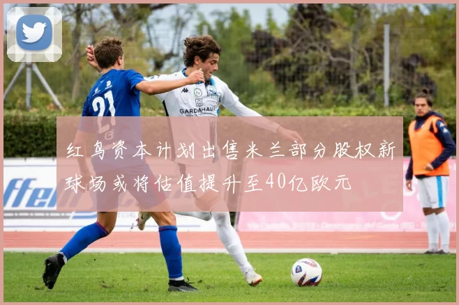 红鸟资本计划出售米兰部分股权新球场或将估值提升至40亿欧元