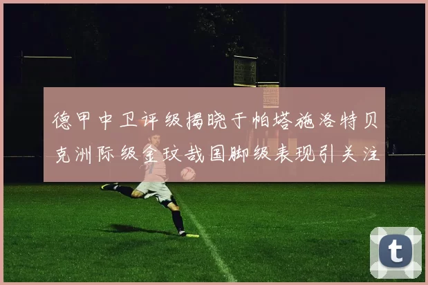 德甲中卫评级揭晓于帕塔施洛特贝克洲际级金玟哉国脚级表现引关注