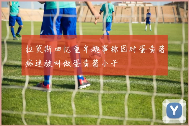拉莫斯回忆童年趣事称因对蛋黄酱痴迷被叫做蛋黄酱小子