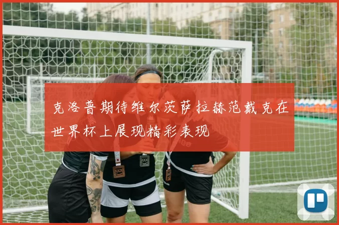 克洛普期待维尔茨萨拉赫范戴克在世界杯上展现精彩表现