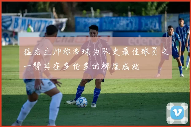 猛龙主帅称洛瑞为队史最佳球员之一赞其在多伦多的辉煌成就