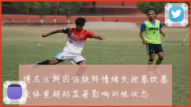 博尼法斯因伤缺阵情绪失控暴饮暴食体重超标显著影响训练状态