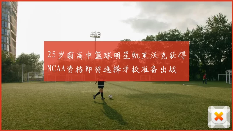 25岁前高中篮球明星凯里沃克获得NCAA资格即将选择学校准备出战