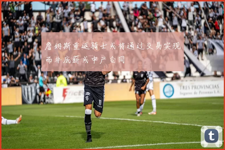 詹姆斯重返骑士或将通过交易实现而非底薪或中产合同