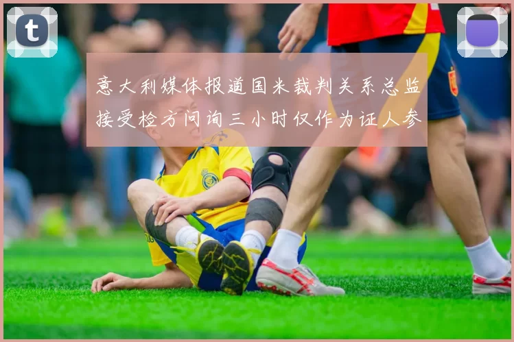 意大利媒体报道国米裁判关系总监接受检方问询三小时仅作为证人参与调查