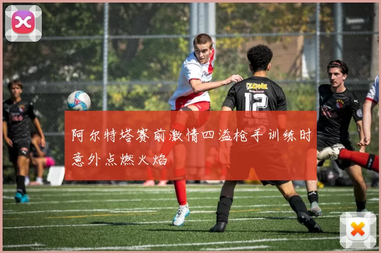阿尔特塔赛前激情四溢枪手训练时意外点燃火焰