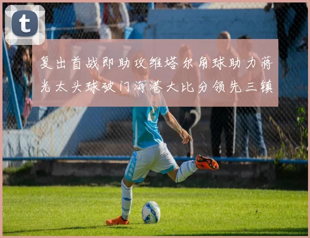 复出首战即助攻维塔尔角球助力蒋光太头球破门海港大比分领先三镇