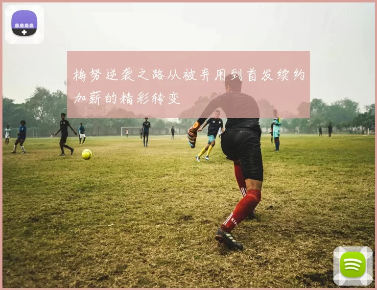 梅努逆袭之路从被弃用到首发续约加薪的精彩转变