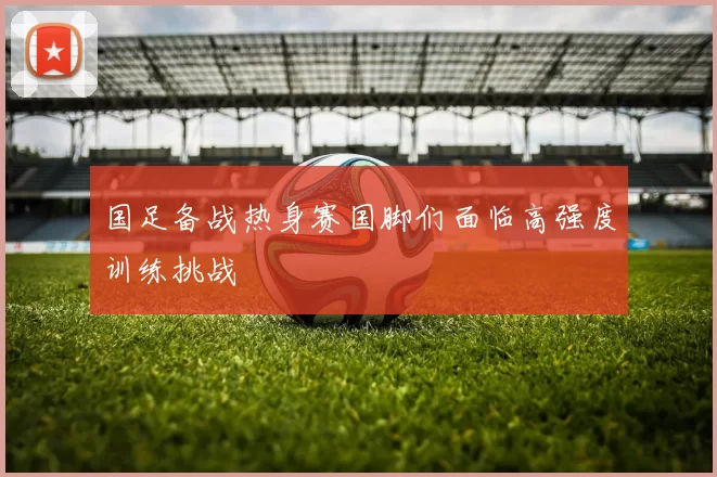 国足备战热身赛国脚们面临高强度训练挑战