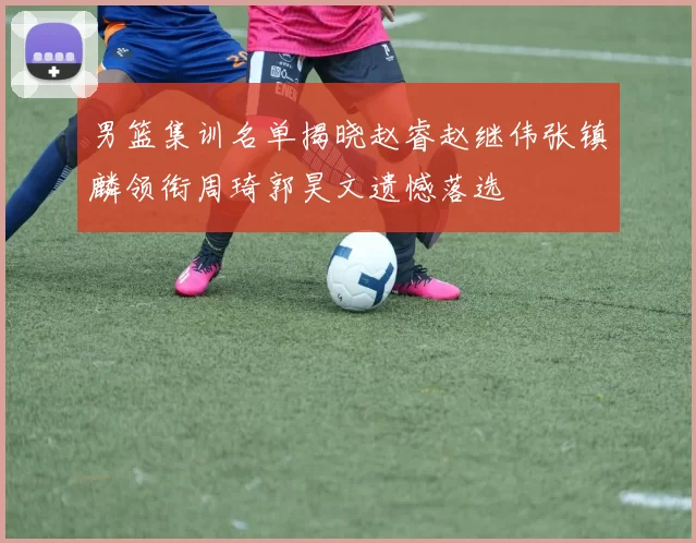 男篮集训名单揭晓赵睿赵继伟张镇麟领衔周琦郭昊文遗憾落选