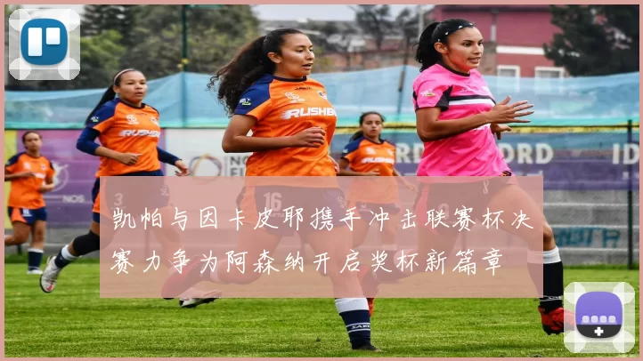 凯帕与因卡皮耶携手冲击联赛杯决赛力争为阿森纳开启奖杯新篇章