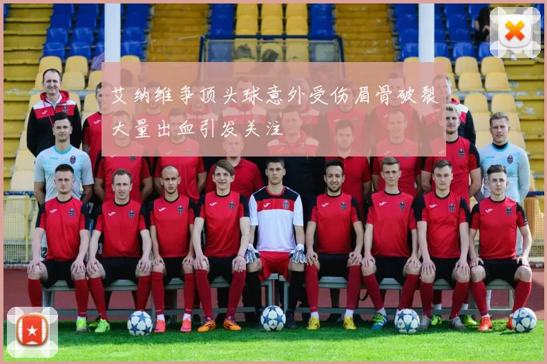 艾纳维争顶头球意外受伤眉骨破裂大量出血引发关注