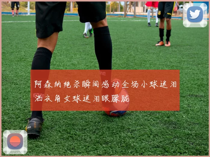 阿森纳绝杀瞬间感动全场小球迷泪洒衣角女球迷泪眼朦胧