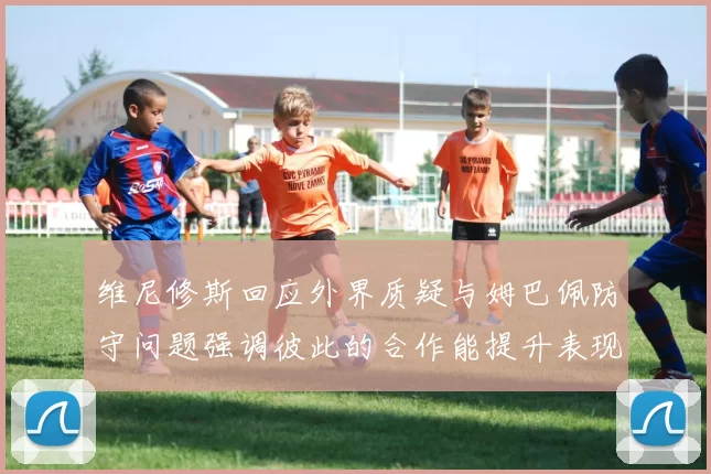 维尼修斯回应外界质疑与姆巴佩防守问题强调彼此的合作能提升表现