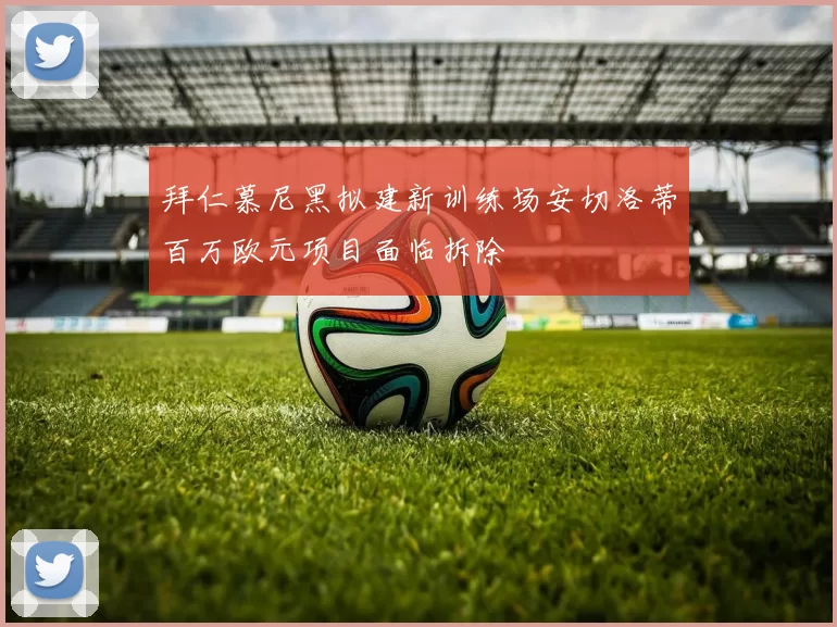 拜仁慕尼黑拟建新训练场安切洛蒂百万欧元项目面临拆除