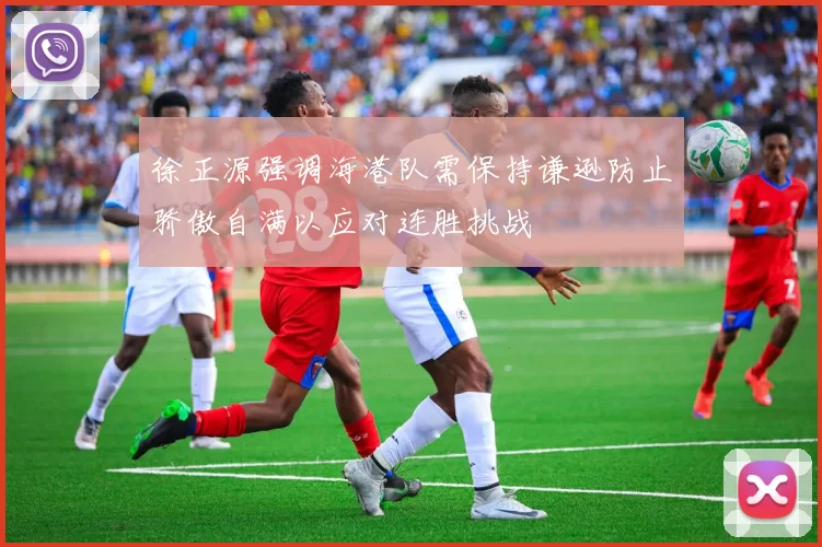 徐正源强调海港队需保持谦逊防止骄傲自满以应对连胜挑战