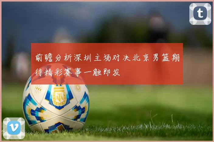 前瞻分析深圳主场对决北京男篮期待精彩赛事一触即发