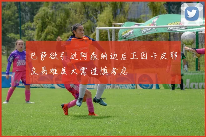 巴萨欲引进阿森纳边后卫因卡皮耶交易难度大需谨慎考虑