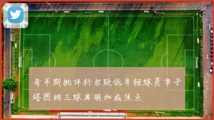 考辛斯批评科尔贬低年轻球员华子塔图姆三球库明加成焦点