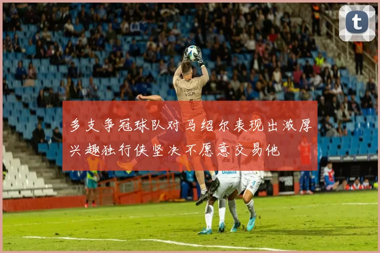 多支争冠球队对马绍尔表现出浓厚兴趣独行侠坚决不愿意交易他