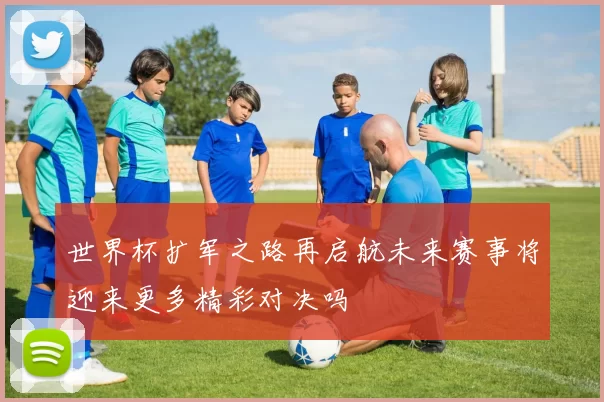 世界杯扩军之路再启航未来赛事将迎来更多精彩对决吗