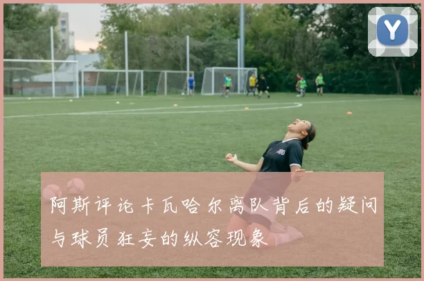 阿斯评论卡瓦哈尔离队背后的疑问与球员狂妄的纵容现象