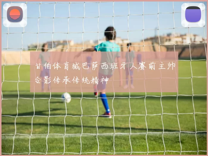 甘伯体育城巴萨西班牙人赛前主帅合影传承传统精神