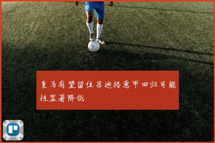 皇马有望留住吕迪格意甲回归可能性显著降低